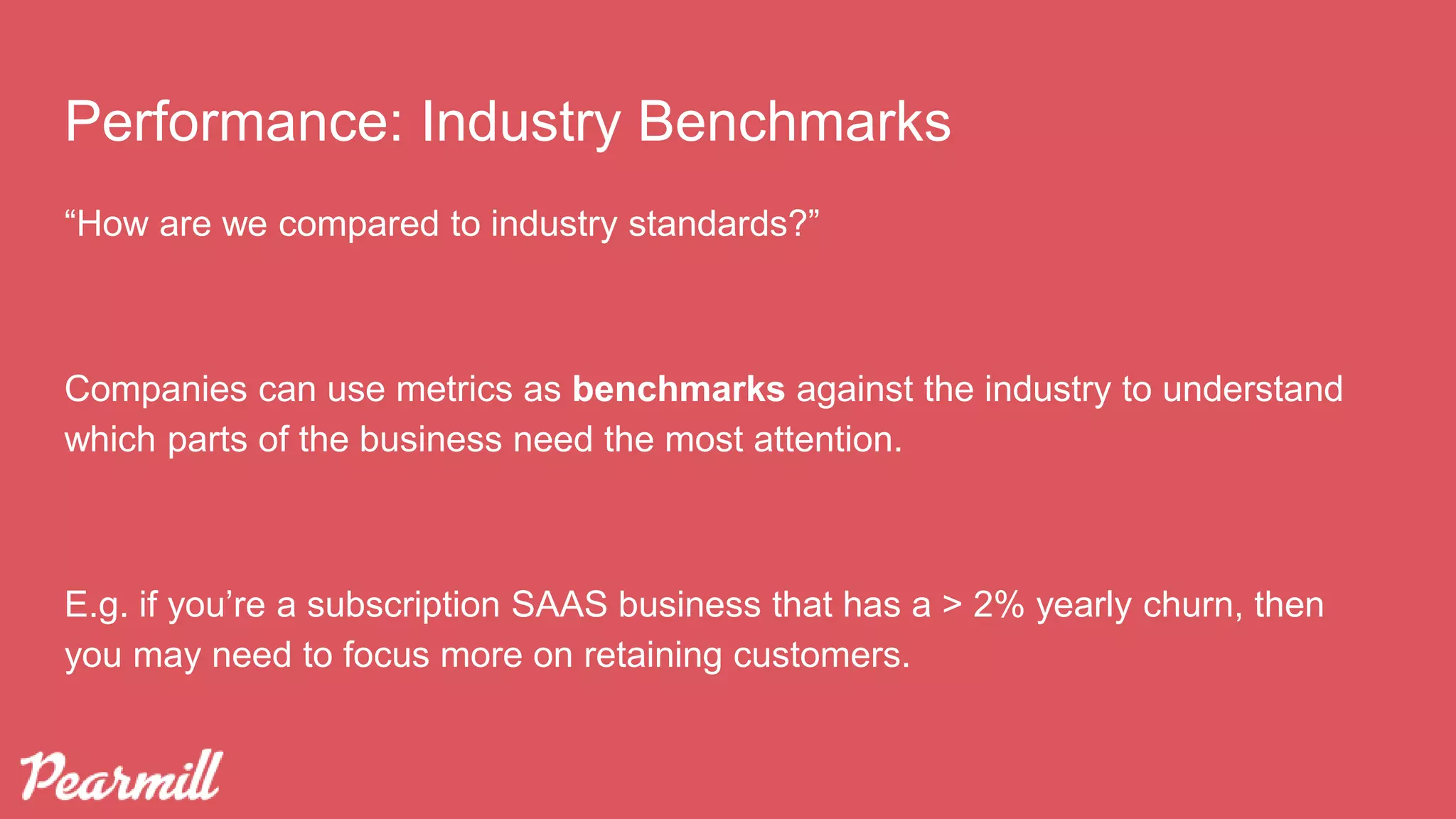 “How are we compared to industry standards?”
Companies can use metrics as benchmarks against the industry to understand
which parts of the business need the most attention.
E.g. if you’re a subscription SAAS business that has a > 2% yearly churn, then
you may need to focus more on retaining customers.
Performance: Industry Benchmarks
 