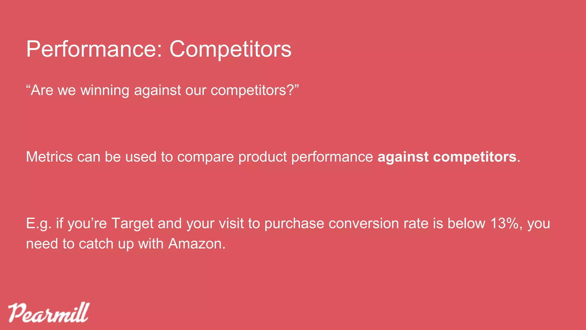 “Are we winning against our competitors?”
Metrics can be used to compare product performance against competitors.
E.g. if you’re Target and your visit to purchase conversion rate is below 13%, you
need to catch up with Amazon.
Performance: Competitors
 