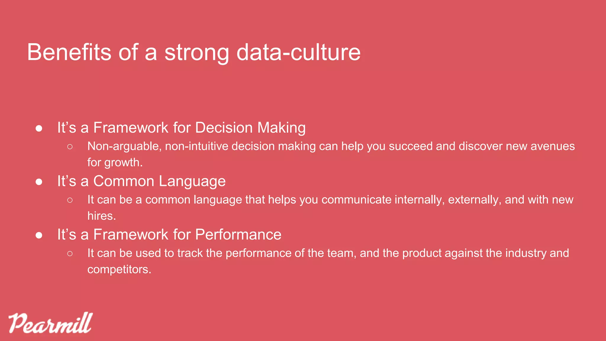 Benefits of a strong data-culture
● It’s a Framework for Decision Making
○ Non-arguable, non-intuitive decision making can help you succeed and discover new avenues
for growth.
● It’s a Common Language
○ It can be a common language that helps you communicate internally, externally, and with new
hires.
● It’s a Framework for Performance
○ It can be used to track the performance of the team, and the product against the industry and
competitors.
 