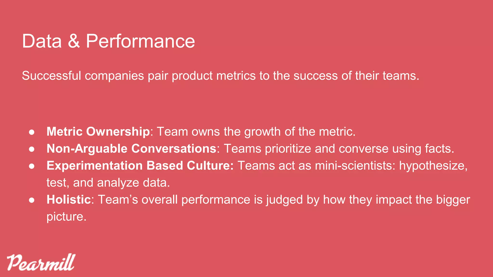 Data & Performance
Successful companies pair product metrics to the success of their teams.
● Metric Ownership: Team owns the growth of the metric.
● Non-Arguable Conversations: Teams prioritize and converse using facts.
● Experimentation Based Culture: Teams act as mini-scientists: hypothesize,
test, and analyze data.
● Holistic: Team’s overall performance is judged by how they impact the bigger
picture.
 