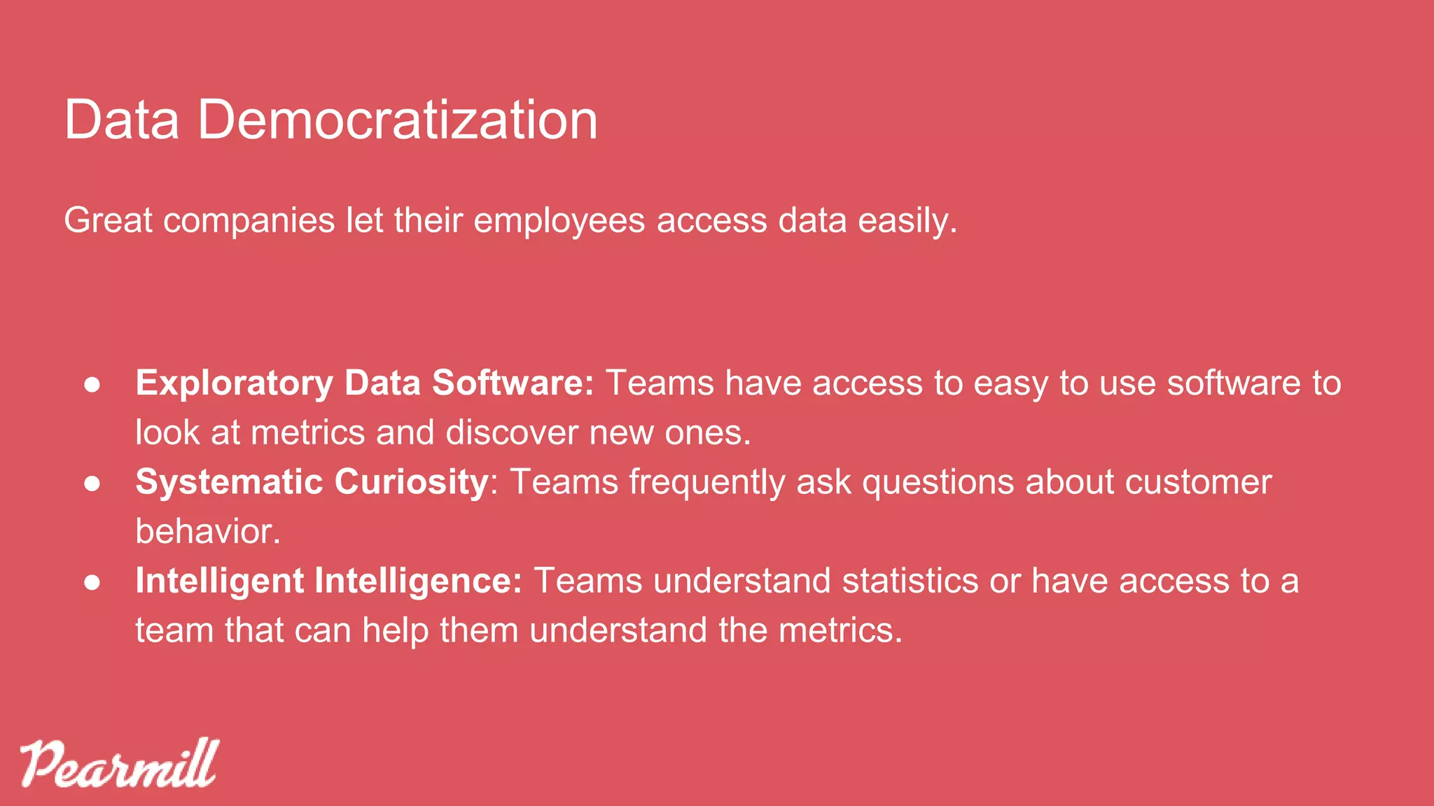 Data Democratization
Great companies let their employees access data easily.
● Exploratory Data Software: Teams have access to easy to use software to
look at metrics and discover new ones.
● Systematic Curiosity: Teams frequently ask questions about customer
behavior.
● Intelligent Intelligence: Teams understand statistics or have access to a
team that can help them understand the metrics.
 