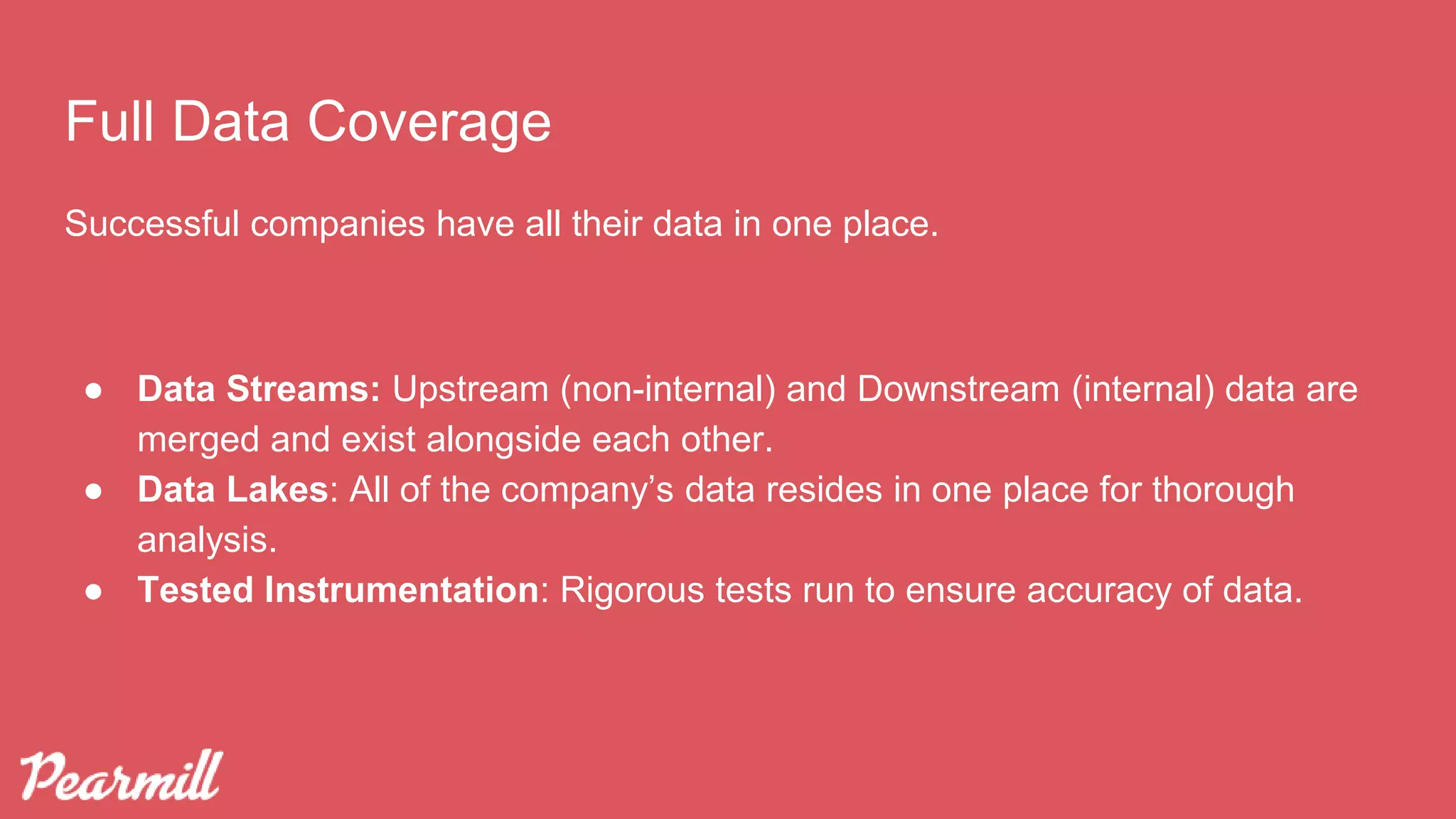 Full Data Coverage
Successful companies have all their data in one place.
● Data Streams: Upstream (non-internal) and Downstream (internal) data are
merged and exist alongside each other.
● Data Lakes: All of the company’s data resides in one place for thorough
analysis.
● Tested Instrumentation: Rigorous tests run to ensure accuracy of data.
 