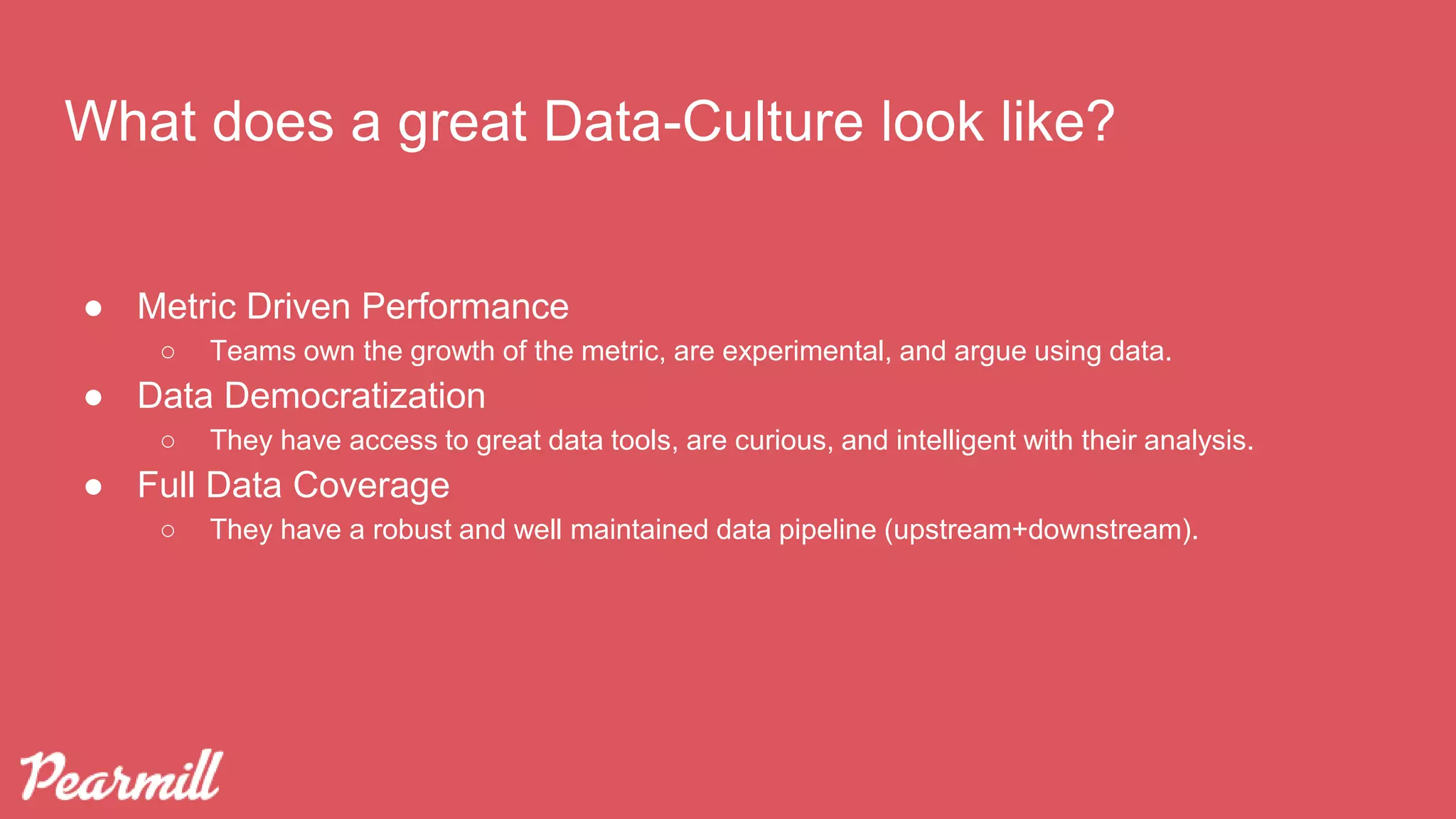 What does a great Data-Culture look like?
● Metric Driven Performance
○ Teams own the growth of the metric, are experimental, and argue using data.
● Data Democratization
○ They have access to great data tools, are curious, and intelligent with their analysis.
● Full Data Coverage
○ They have a robust and well maintained data pipeline (upstream+downstream).
 