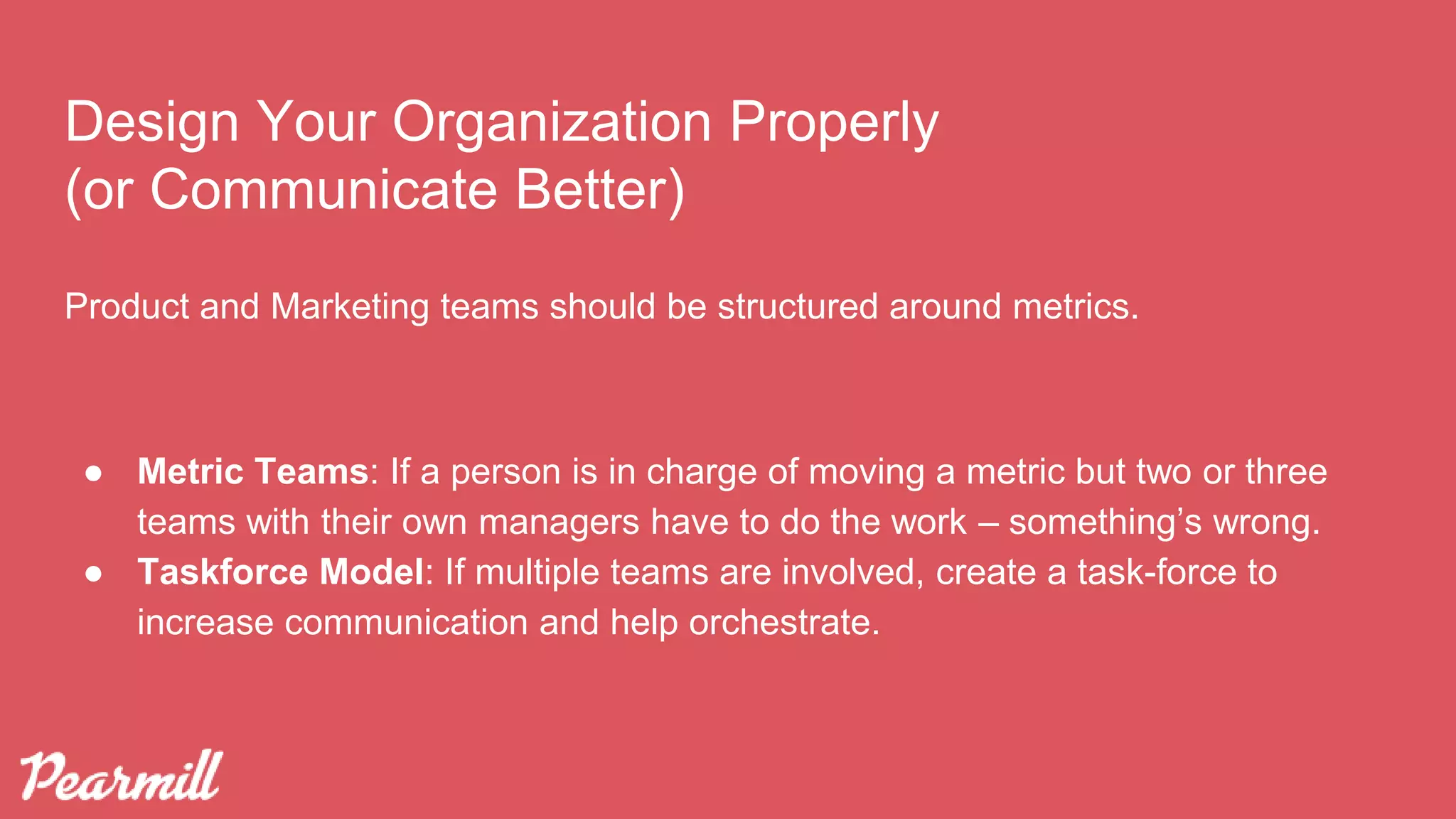 Design Your Organization Properly
(or Communicate Better)
Product and Marketing teams should be structured around metrics.
● Metric Teams: If a person is in charge of moving a metric but two or three
teams with their own managers have to do the work – something’s wrong.
● Taskforce Model: If multiple teams are involved, create a task-force to
increase communication and help orchestrate.
 
