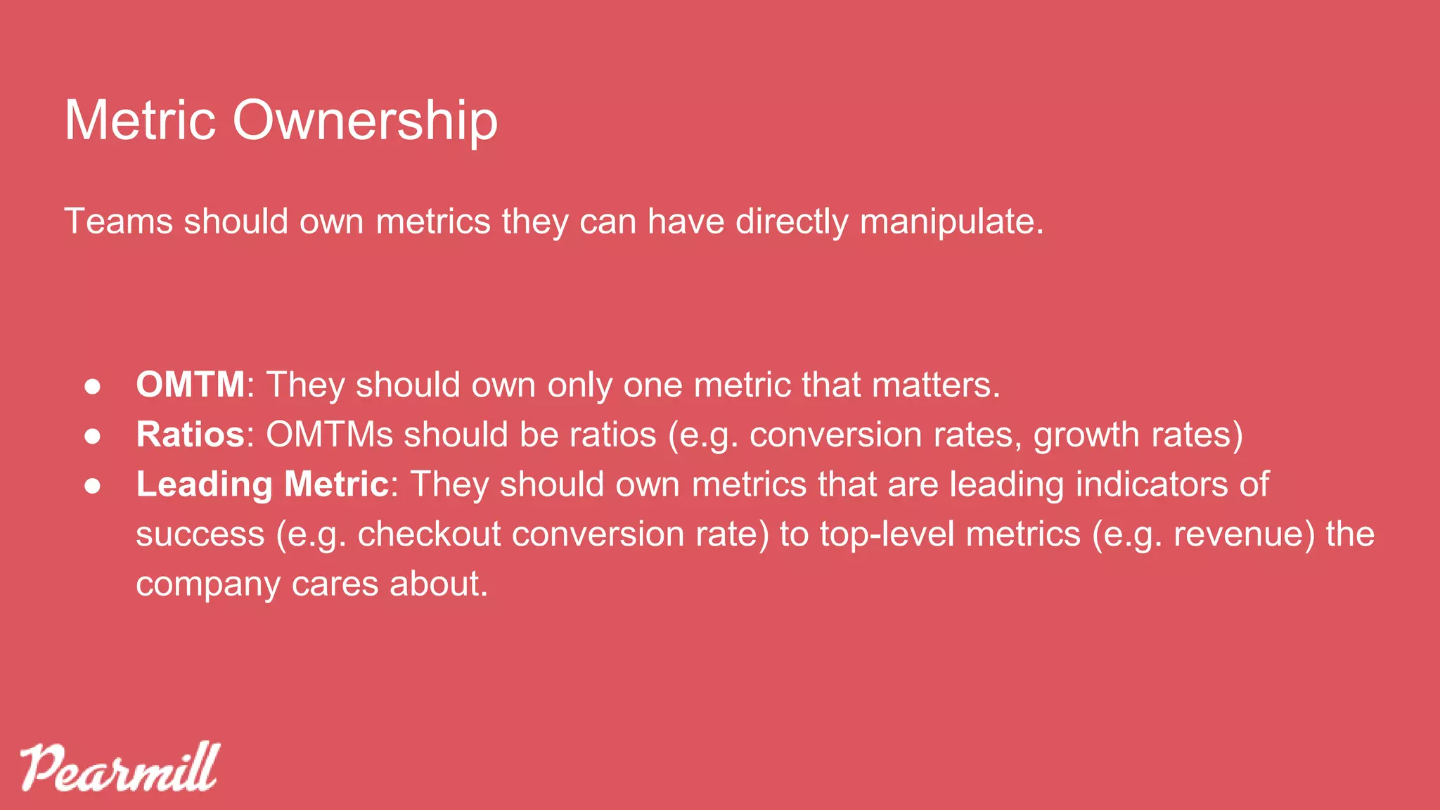 Metric Ownership
Teams should own metrics they can have directly manipulate.
● OMTM: They should own only one metric that matters.
● Ratios: OMTMs should be ratios (e.g. conversion rates, growth rates)
● Leading Metric: They should own metrics that are leading indicators of
success (e.g. checkout conversion rate) to top-level metrics (e.g. revenue) the
company cares about.
 