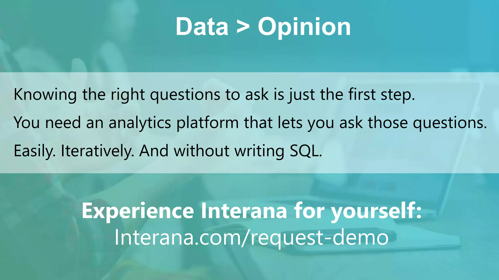 Data > Opinion
Knowing the right questions to ask is just the first step.
You need an analytics platform that lets you ask those questions.
Easily. Iteratively. And without writing SQL.
Experience Interana for yourself:
Interana.com/request-demo
 