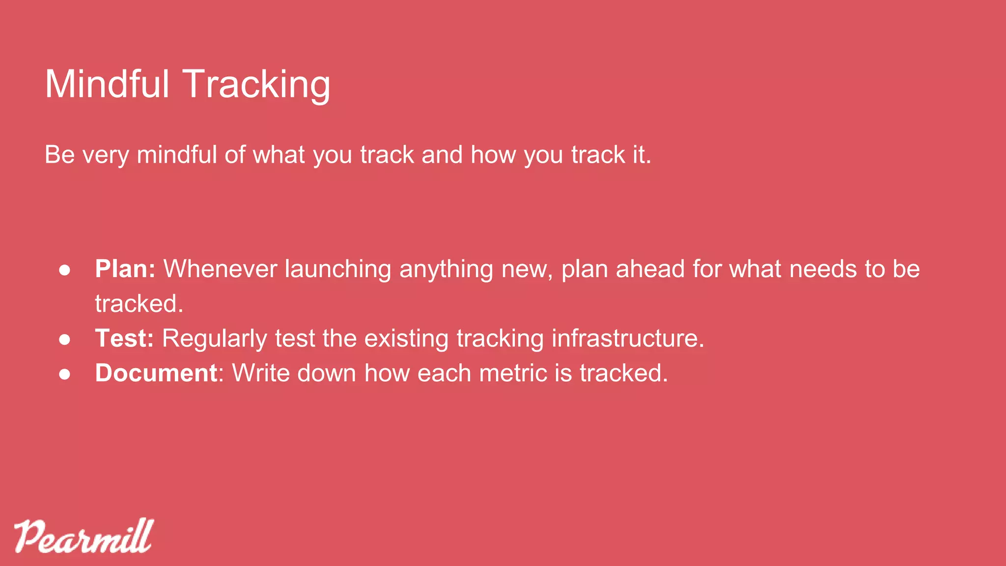 Mindful Tracking
Be very mindful of what you track and how you track it.
● Plan: Whenever launching anything new, plan ahead for what needs to be
tracked.
● Test: Regularly test the existing tracking infrastructure.
● Document: Write down how each metric is tracked.
 