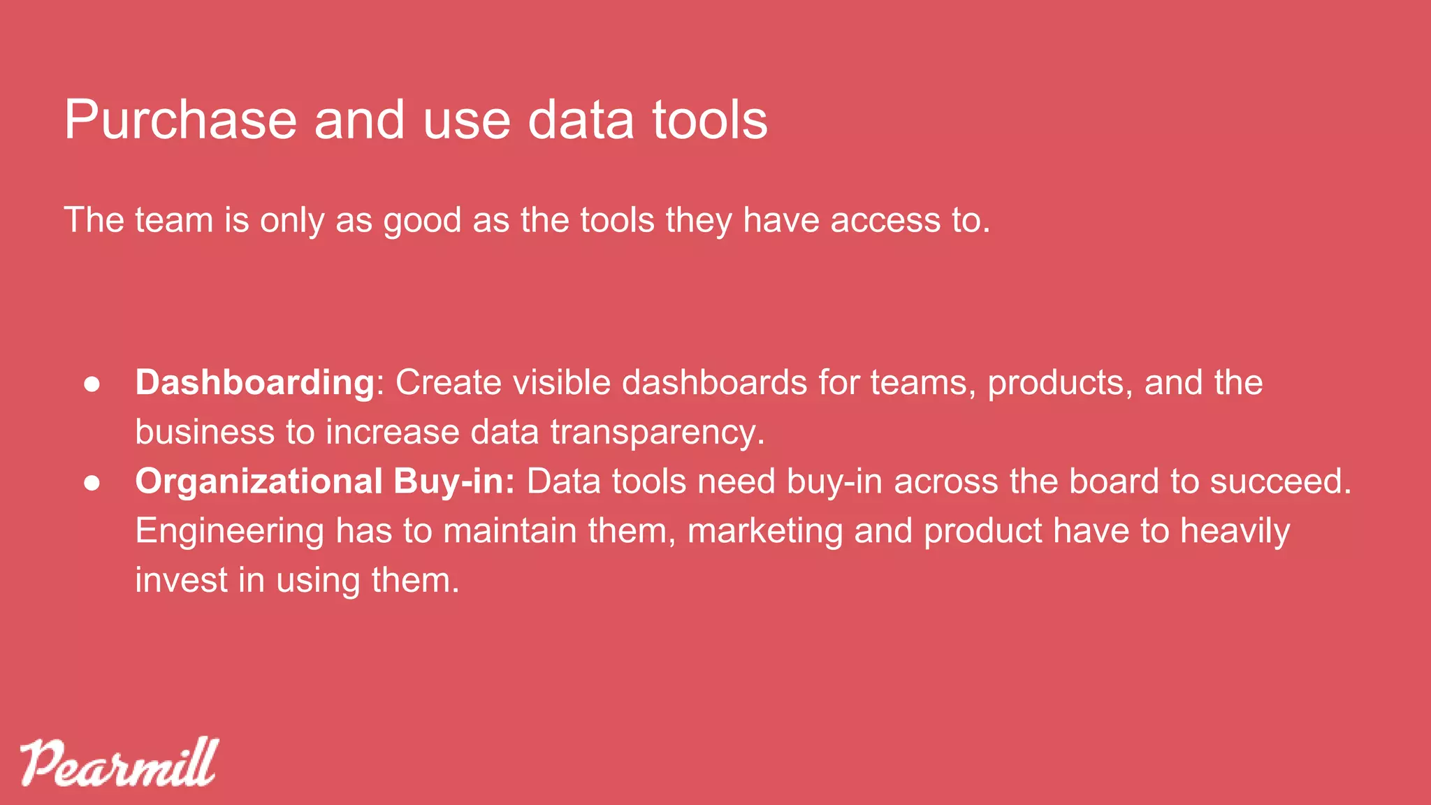 The team is only as good as the tools they have access to.
● Dashboarding: Create visible dashboards for teams, products, and the
business to increase data transparency.
● Organizational Buy-in: Data tools need buy-in across the board to succeed.
Engineering has to maintain them, marketing and product have to heavily
invest in using them.
Purchase and use data tools
 