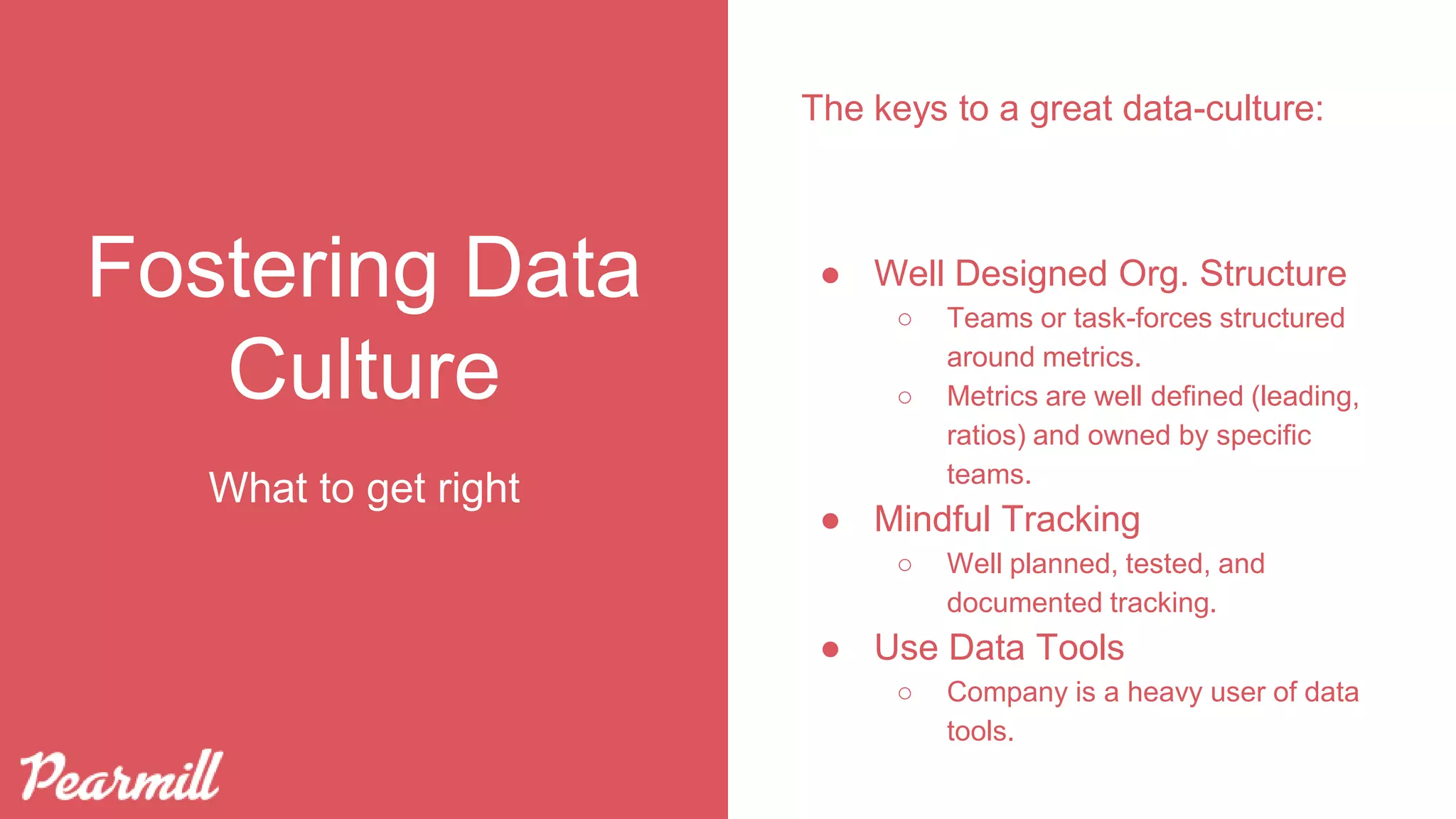 Fostering Data
Culture
The keys to a great data-culture:
● Well Designed Org. Structure
○ Teams or task-forces structured
around metrics.
○ Metrics are well defined (leading,
ratios) and owned by specific
teams.
● Mindful Tracking
○ Well planned, tested, and
documented tracking.
● Use Data Tools
○ Company is a heavy user of data
tools.
What to get right
 