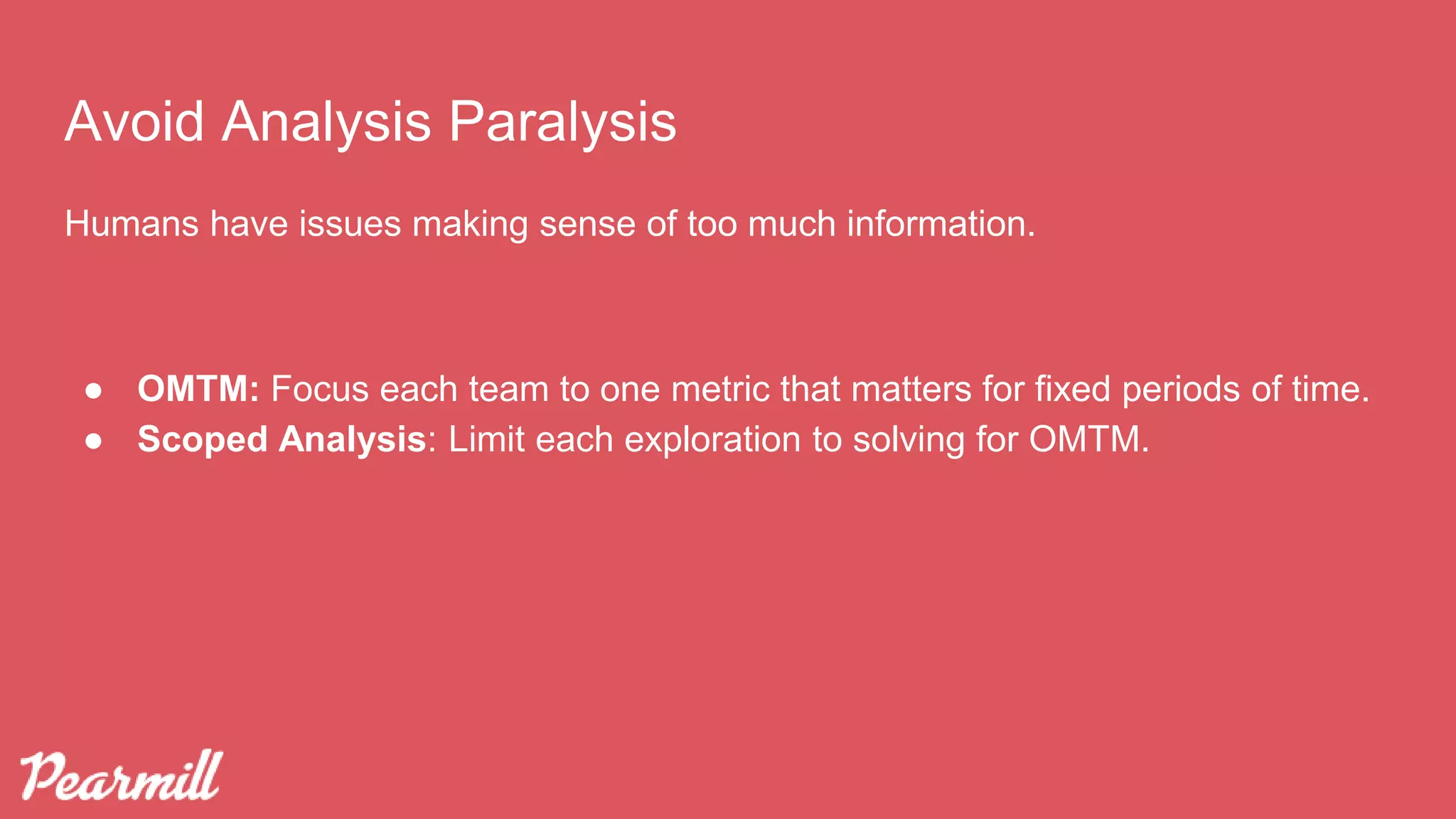 Avoid Analysis Paralysis
Humans have issues making sense of too much information.
● OMTM: Focus each team to one metric that matters for fixed periods of time.
● Scoped Analysis: Limit each exploration to solving for OMTM.
 