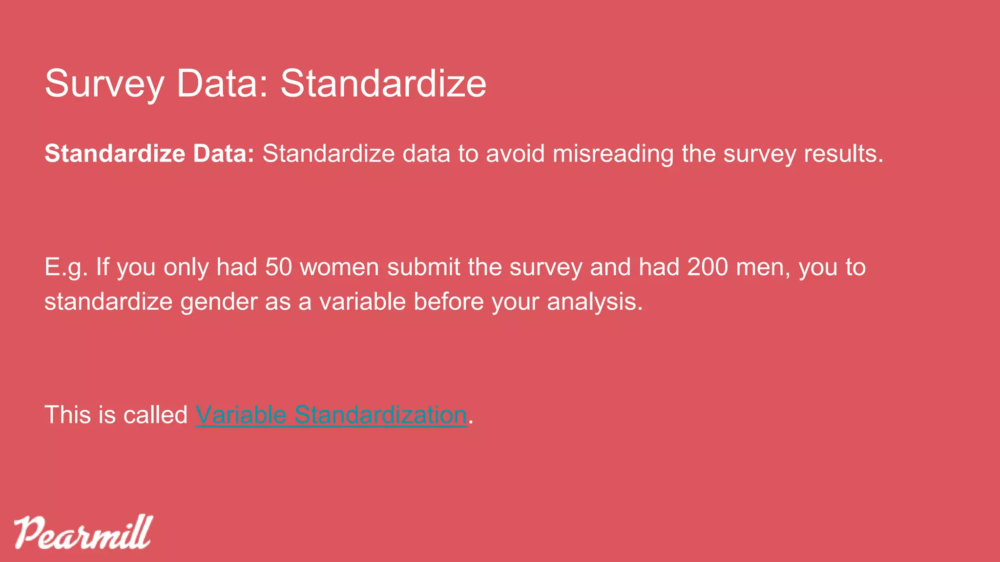 Standardize Data: Standardize data to avoid misreading the survey results.
E.g. If you only had 50 women submit the survey and had 200 men, you to
standardize gender as a variable before your analysis.
This is called Variable Standardization.
Survey Data: Standardize
 