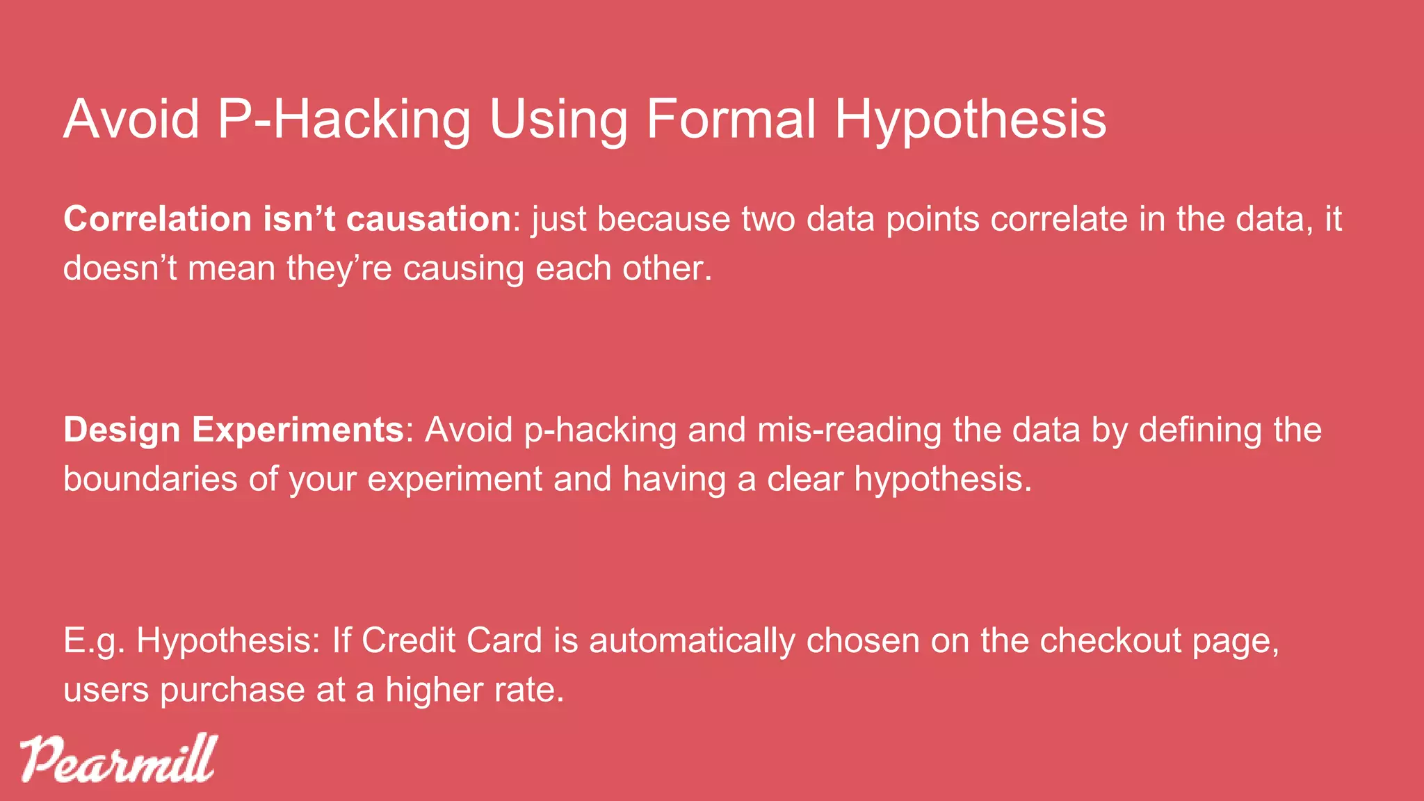 Avoid P-Hacking Using Formal Hypothesis
Correlation isn’t causation: just because two data points correlate in the data, it
doesn’t mean they’re causing each other.
Design Experiments: Avoid p-hacking and mis-reading the data by defining the
boundaries of your experiment and having a clear hypothesis.
E.g. Hypothesis: If Credit Card is automatically chosen on the checkout page,
users purchase at a higher rate.
 