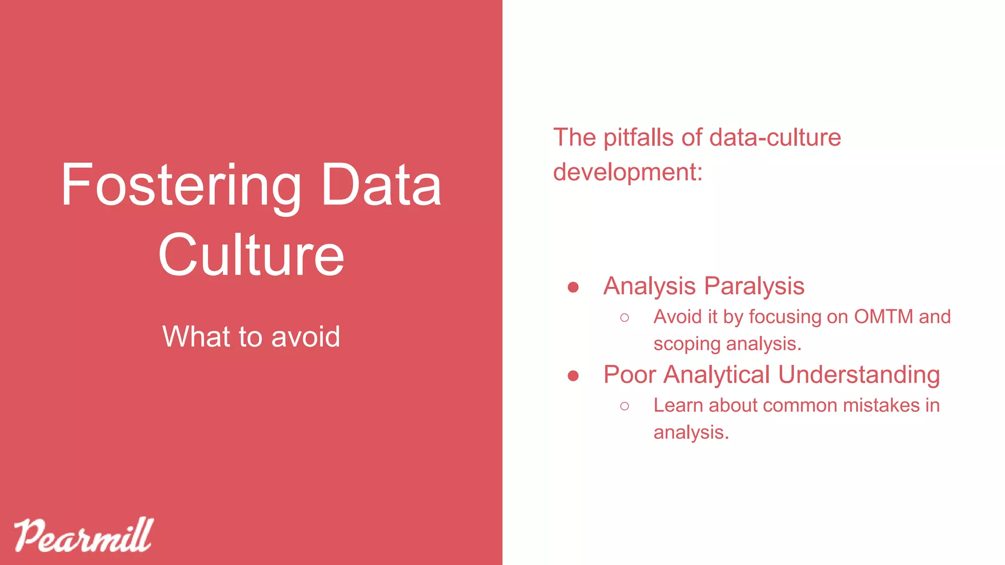 Fostering Data
Culture
The pitfalls of data-culture
development:
● Analysis Paralysis
○ Avoid it by focusing on OMTM and
scoping analysis.
● Poor Analytical Understanding
○ Learn about common mistakes in
analysis.
What to avoid
 