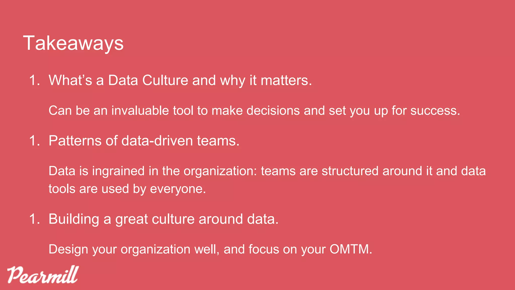 Takeaways
1. What’s a Data Culture and why it matters.
Can be an invaluable tool to make decisions and set you up for success.
1. Patterns of data-driven teams.
Data is ingrained in the organization: teams are structured around it and data
tools are used by everyone.
1. Building a great culture around data.
Design your organization well, and focus on your OMTM.
 