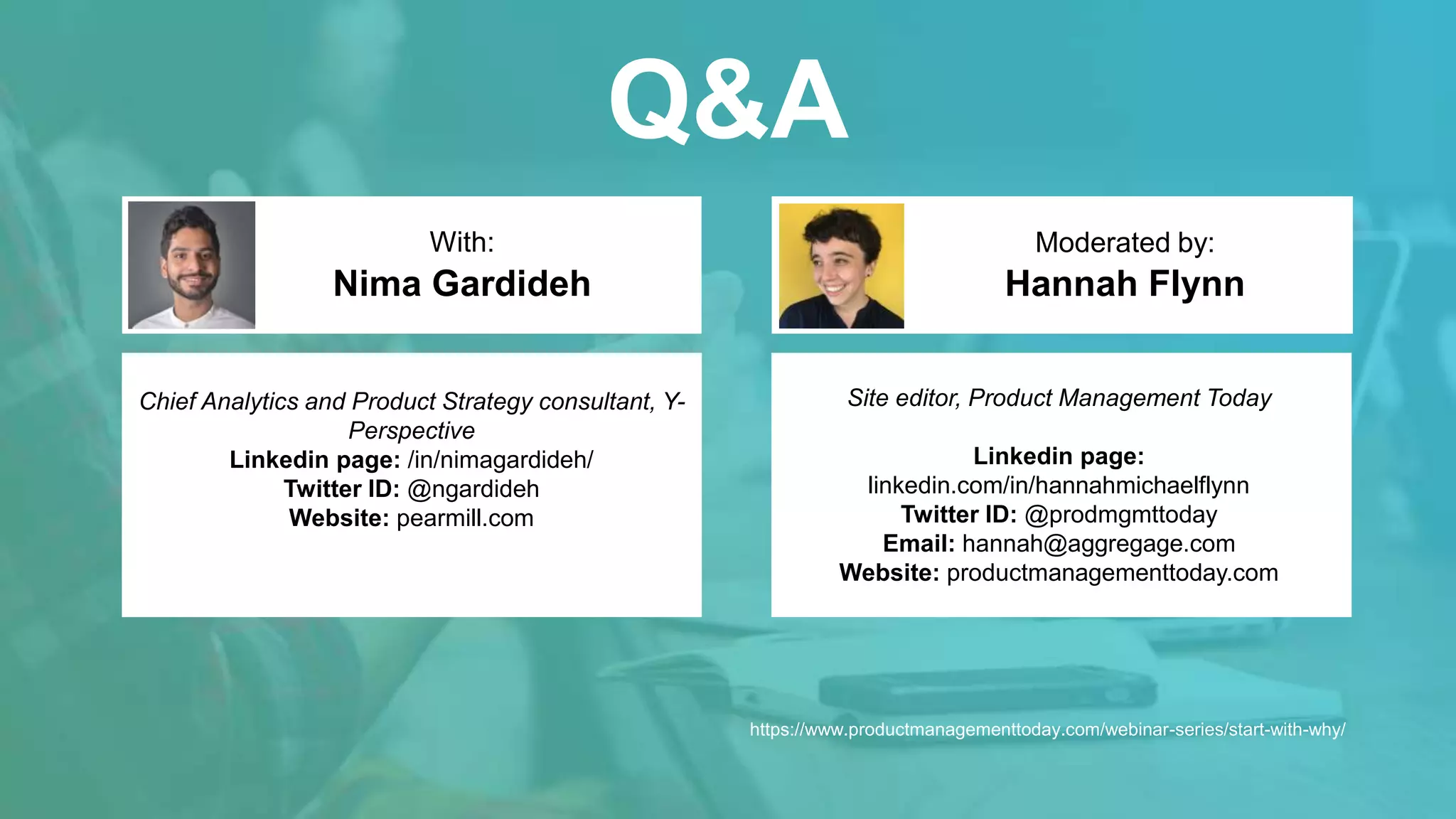 Q&A
Hannah Flynn
With: Moderated by:
Chief Analytics and Product Strategy consultant, Y-
Perspective
Linkedin page: /in/nimagardideh/
Twitter ID: @ngardideh
Website: pearmill.com
Nima Gardideh
Site editor, Product Management Today
Linkedin page:
linkedin.com/in/hannahmichaelflynn
Twitter ID: @prodmgmttoday
Email: hannah@aggregage.com
Website: productmanagementtoday.com
https://www.productmanagementtoday.com/webinar-series/start-with-why/
 