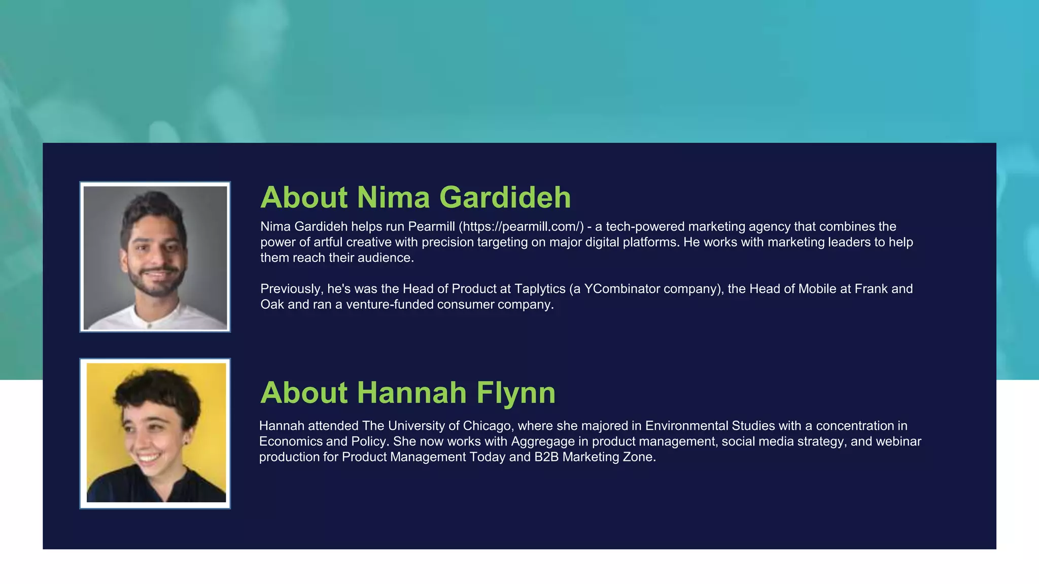 About Nima Gardideh
Nima Gardideh helps run Pearmill (https://pearmill.com/) - a tech-powered marketing agency that combines the
power of artful creative with precision targeting on major digital platforms. He works with marketing leaders to help
them reach their audience.
Previously, he's was the Head of Product at Taplytics (a YCombinator company), the Head of Mobile at Frank and
Oak and ran a venture-funded consumer company.
About Hannah Flynn
Hannah attended The University of Chicago, where she majored in Environmental Studies with a concentration in
Economics and Policy. She now works with Aggregage in product management, social media strategy, and webinar
production for Product Management Today and B2B Marketing Zone.
 