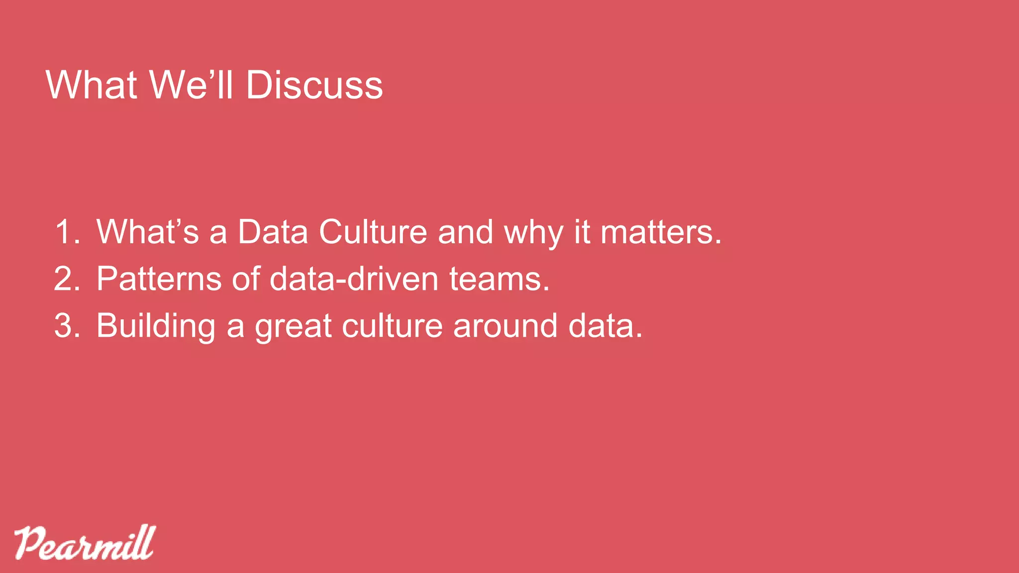 What We’ll Discuss
1. What’s a Data Culture and why it matters.
2. Patterns of data-driven teams.
3. Building a great culture around data.
 
