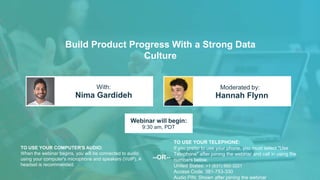Build Product Progress With a Strong Data
Culture
Nima Gardideh Hannah Flynn
With: Moderated by:
TO USE YOUR COMPUTER'S AUDIO:
When the webinar begins, you will be connected to audio
using your computer's microphone and speakers (VoIP). A
headset is recommended.
Webinar will begin:
9:30 am, PDT
TO USE YOUR TELEPHONE:
If you prefer to use your phone, you must select "Use
Telephone" after joining the webinar and call in using the
numbers below.
United States: +1 (631) 992-3221
Access Code: 381-753-330
Audio PIN: Shown after joining the webinar
--OR--
 