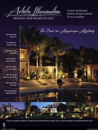 Custom landscape
                                                                                                  lighting designs tailored
                                                                                                  to your property.




                                                           The Best in Landscape Lighting
         650.566.9888
              Atherton


         310.288.0444
          Beverly Hills


         925.838.1555
              Danville


         949.643.6727
         Laguna Beach


         702-877-2600
            Las Vegas


      858.756.1670
   Rancho Santa Fe


         866.489.9325
              Toll Free


     Toll Free Mobile
       866.535.8750




         To view an extensive collection of beautifully illuminated homes, please visit our online showcase www.artisticillumination.com
    87



ArtisticIllum_L_101206a.indd 87                                                                                                 10/12/06 10:34:16 PM
 