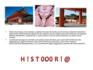 Desde los tiempos más remotos, el género humano ha hecho uso de la fauna silvestre matando o capturando selectivamente algunas de las especies que la integran, bien para liberarse de especies dañinas (serpientes, roedores etc.), o para utilizar su carne como alimento y sus pieles como vestido. La extinción de algunos animales o el estado crítico de otros, por acción del hombre ha sido registrada por algunos autores como Heim (1952) que menciona, entre otras especies definitivamente desaparecidas, a la moa (Dinornis ingens) gigantesca avestruz de Nueva Zelanda. H ! S T 0O0 R ! @