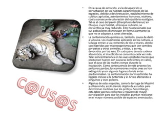 Otra causa de extinción, es la desaparición o perturbación de los hábitats característicos de las especies, debido a desforestación, establecimiento de cultivos agrícolas, asentamientos humanos, etcétera, con la consecuente alteración del equilibrio ecológico. Tal es el caso del pavón (Oreophasisderbianus) en Chiapas, cuyo hábitat, el bosque nublado, se encuentra ya muy reducido. Esto ha ocasionado que sus poblaciones disminuyan en forma alarmante ya que no se adaptan a zonas alteradas. La contaminación química es, también, causa de daño a la fauna. Los insecticidas aplicados en los cultivos, a la larga entran a las corrientes de ríos y mares, donde son ingeridos por microorganismos que son comidos por peces y otros animales, y éstos, a su vez, devorados por las aves. En cada paso de esta cadena alimenticia, el insecticida se concentra cada vez más. Tales concentraciones en las aves afectadas hacen que produzcan huevos con cáscaras deficientes en calcio, que el paso de las madres rompe durante la incubación. Como consecuencia de este proceso los pelícanos pardos, los cormoranes y otras aves se han extinguido ya en algunos lugares donde antes predominaban. La contaminación por insecticidas ha llegado incluso a la Antártida y el Artico afectando a pinguinos y osos polares. Algunas de estas especies, como la tortuga de Mapimí y el berrendo, están siendo objeto de estudios para determinar medidas que los proteja. Sin embargo, esta labor apenas comienza y requiere de mayor participación para que los estudios puedan realizarse en el mayor número posible de especies amenazadas. C@US@S