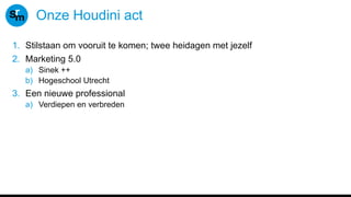 Onze Houdini act
1. Stilstaan om vooruit te komen; twee heidagen met jezelf
2. Marketing 5.0
a) Sinek ++
b) Hogeschool Utrecht
3. Een nieuwe professional
a) Verdiepen en verbreden
 