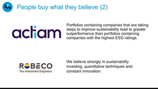 People buy what they believe (2)
Portfolios containing companies that are taking
steps to improve sustainability lead to greater
outperformance than portfolios containing
companies with the highest ESG ratings.
We believe strongly in sustainability
investing, quantitative techniques and
constant innovation.
 