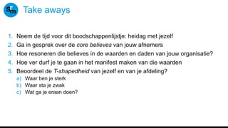 Take aways
1. Neem de tijd voor dit boodschappenlijstje: heidag met jezelf
2. Ga in gesprek over de core believes van jouw afnemers
3. Hoe resoneren die believes in de waarden en daden van jouw organisatie?
4. Hoe ver durf je te gaan in het manifest maken van die waarden
5. Beoordeel de T-shapedheid van jezelf en van je afdeling?
a) Waar ben je sterk
b) Waar sta je zwak
c) Wat ga je eraan doen?
 