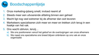 Boodschappenlijstje
1. Onze marketing-ijsberg smelt; invloed neemt af
2. Steeds meer een uitvoerende afdeling binnen een geheel
3. Macht ligt nog veel extremer bij de afnemer dan ooit tevoren
4. Marketeers specialiseren zich meer en meer en trekken zich terug in een
hoekje van het vak.
5. Ons wacht oblivion, tenzij…
a) We ons positioneren vanuit het geloof en de overtuigingen van onze afnemers
b) We naast ons specialisme ons breed blijven oriënteren op ons vak en onze
organisatie
 