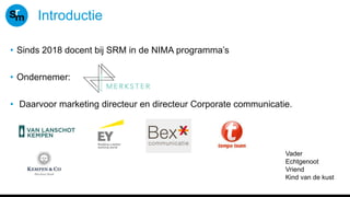 Introductie
• Sinds 2018 docent bij SRM in de NIMA programma’s
• Ondernemer:
• Daarvoor marketing directeur en directeur Corporate communicatie.
Vader
Echtgenoot
Vriend
Kind van de kust
 