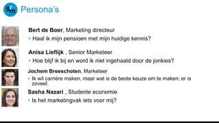 Persona’s
Bert de Boer, Marketing directeur
• Haal ik mijn pensioen met mijn huidige kennis?
Anisa Lieflijk , Senior Marketeer
• Hoe blijf ik bij en word ik niet ingehaald door de jonkies?
Jochem Breeschoten, Marketeer
• Ik wil carrière maken, maar wat is de beste keuze om te maken; er is
zoveel.
Sasha Nazari , Studente economie
• Is het marketingvak iets voor mij?
 
