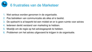 6 frustraties van de Marketeer
1. Niet serieus worden genomen in de organisatie.
2. Pas betrekken van communicatie als alles al is beslist.
3. De opdracht is al beperkt tot een middel en er is geen ruimte voor advies
4. ledereen denkt verstand van marketing te hebben.
5. Moeilijk om de regie op het adviesgesprek te hebben.
6. Problemen om het advies uitgevoerd te krijgen in de organisatie.
 