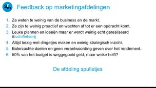 Feedback op marketingafdelingen
1. Ze weten te weinig van de business en de markt.
2. Ze zijn te weinig proactief en wachten af tot er een opdracht komt.
3. Leuke plannen en ideeën maar er wordt weinig echt gerealiseerd
#luchtfietserij
4. Altijd bezig met dingetjes maken en weinig strategisch inzicht.
5. Boterzachte doelen en geen verantwoording geven over het rendement.
6. 50% van het budget is weggegooid geld, maar welke helft?
De afdeling spulletjes
 