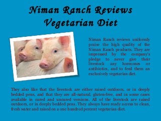 Niman Ranch Reviews
Vegetarian Diet
Niman Ranch reviews uniformly
praise the high quality of the
Niman Ranch products. They are
impressed by the company's
pledge to never give their
livestock any hormones or
antibiotics, and to feed them an
exclusively vegetarian diet.
They also like that the livestock are either raised outdoors, or in deeply
bedded pens, and that they are all-natural, gluten-free, and in some cases
available in cured and uncured versions. All of the livestock are raised
outdoors, or in deeply bedded pens. They always have ready access to clean,
fresh water and raised on a one hundred percent vegetarian diet.
 