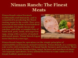 Niman Ranch: The Finest
Meats
Niman Ranch began its operations on the simple principles of
sustainability and humane animal treatment. Niman Ranch, as a company,
only works with sustainable, US-based family farmers and ranchers. There
is a network of these hardworking, smart farmers and ranchers of about
700 separate operations. Every animal lives free to roam outdoors or in
deeply bedded, spacious pens.
Niman Ranch raises livestock
traditionally and humanely, and is
committed to producing the finest
tasting meats in the world. They are a
network of more than seven hundred
sustainable US family farms and
ranches, and offer a complete line of
fresh beef, pork, lamb, and cage-free
eggs, along with a variety of smoked
and cured meats. Niman Ranch began
more than forty years ago.
 