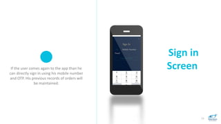 Sign in
Screen
11
If the user comes again to the app than he
can directly sign in using his mobile number
and OTP. His previous records of orders will
be maintained.
 
