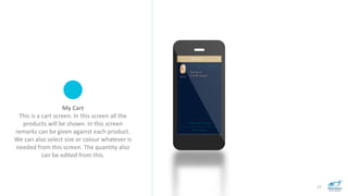 17
My Cart
This is a cart screen. In this screen all the
products will be shown. In this screen
remarks can be given against each product.
We can also select size or colour whatever is
needed from this screen. The quantity also
can be edited from this.
 