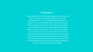 21
Conclusion
Client satisfaction is the ultimate milestone that every firm
aims to achieve. The happier the client is, the more
successful the firm is. The strength of Nimap Infotech is
evident in the fact that most of their clients are through
reference and word of mouth. They have been brought in
by the old clients that have worked with Nimap Infotech
before. To ensure the best for their clients Nimap Infotech
has a definite process that analyses the requirements
identifies the best and the most innovative way to achieve
it and to test the final project until the client isn’t satisfied
with the end product. Nimap Infotech keeps their promise
of maintaining quality, being true to the project and giving
the client the best that has to be offered.
 