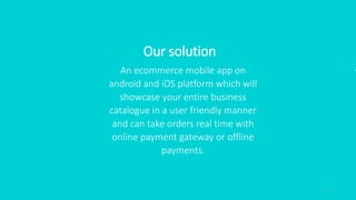 4
Our solution
An ecommerce mobile app on
android and iOS platform which will
showcase your entire business
catalogue in a user friendly manner
and can take orders real time with
online payment gateway or offline
payments.
 