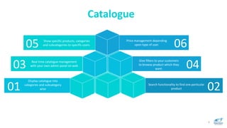 6
Display catalogue into
categories and subcategory
wise
Give filters to your customers
to browse product which they
want.
Real time catalogue management
with your own admin panel on web
Search functionality to find one particular
product01
03
02
04
Catalogue
Price management depending
upon type of user.
Show specific products, categories
and subcategories to specific users.05 06
 