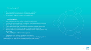 7
Inventory management
1. Real time update on inventory once the order is punched
2. Notifications on low inventory or out of stock products
3. De activate or re active products anytime you want.
Order Management
1. Take order from the app, directly punched into the system
2. Change the status of the order and give real time updates to your customer
3. Check all pending orders within seconds
4. Check detail of any order within seconds, improved customer satisfaction
5. Automated process of order management, improved productivity.
6. People can focus on order fulfilment rather than taking orders on phone and
what’s app
Push Notifications and banner management
1. Engage with your customer using push notifications
2. Notification on change of order status or any new product category added
New products, hot deals can be displayed using front page banners.
 
