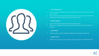 8
User Management
1. We can showcase different prices to different type of user’s wholesale, retail,
end customer.
2. We can show products depending on the user, if you do not want to show all
products to all users than you can restrict that as well.
Product Reviews
1. User can provide reviews and ratings on the products.
2. Makes user engagement strong by understanding their likes and dislikes on
product.
Social Media
1. Share you app using Social Media platform like Facebook, Twitter etc.
Support Emails
1. Make user to connect to you directly with your support and feedback email.
 
