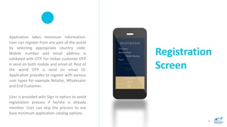 Registration
Screen
9
Application takes minimum information.
User can register from any part of the world
by selecting appropriate country code.
Mobile number and email address is
validated with OTP. For indian customer OTP
is send on both mobile and email id. Rest of
the world OTP is send on email ID.
Application provides to register with various
user types for example Retailer, Wholesaler
and End Customer.
User is provided with Sign In option to avoid
registration process if he/she is already
member. User can skip the process to see
bare minimum application catalog options.
 