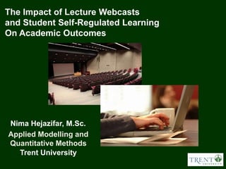 The Impact of Lecture Webcasts
and Student Self-Regulated Learning
On Academic Outcomes




Nima Hejazifar, M.Sc.
Applied Modelling and
Quantitative Methods
  Trent University
 