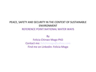 PEACE, SAFETY AND SECURITY IN THE CONTEXT OF SUSTAINABLE
ENVIRONMENT
REFERENCE POINT:NATIONAL WATER WAYS
By
Felicia Chinwe Mogo PhD
Contact me: felichimogo@yahoo.com
Find me on Linkedin: Felicia Mogo
 