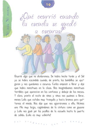 10
Ni más Ni menos


                      ¿Qué ocurrió cuando
                       la escuela se quedó
                            a oscuras?




                  Ocurrió algo que no olvidaremos. Se había hecho tarde y el Sol
                  ya se había escondido cuando, de pronto, las bombillas se apa-
                  garon y nos quedamos a oscuras. Carlos empezó a llorar y dijo
                  que había monstruos en la clase. Nos imaginábamos monstruos
                  terribles que aparecían en las ventanas y debajo de las mesas.
                  Y claro, pronto el resto de niños y niñas nos pusimos a llorar,
                  menos Laila que estaba muy tranquila y hacía bromas para qui-
                  tarnos el miedo. Nos dijo que nos agarráramos a ella. Hicimos
                  una fila muy larga, cogiéndonos de la cintura como un gusano
                  y Laila nos guió por los pasillos de la escuela hasta la puerta
                  de salida. ¡Laila es muy valiente!
                           p r e                                    q u e d
                  P o r          g u                         n o            e
                                     n t a r       q u e
 