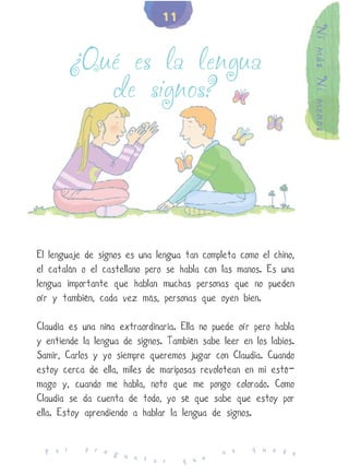 11




                                                                   Ni más Ni menos
          ¿Qué es la lengua
             de signos?




El lenguaje de signos es una lengua tan completa como el chino,
el catalán o el castellano pero se habla con las manos. Es una
lengua importante que hablan muchas personas que no pueden
oír y también, cada vez más, personas que oyen bien.

Claudia es una niña extraordinaria. Ella no puede oír pero habla
y entiende la lengua de signos. También sabe leer en los labios.
Samir, Carlos y yo siempre queremos jugar con Claudia. Cuando
estoy cerca de ella, miles de mariposas revolotean en mi estó-
mago y, cuando me habla, noto que me pongo colorado. Como
Claudia se da cuenta de todo, yo sé que sabe que estoy por
ella. Estoy aprendiendo a hablar la lengua de signos.

            p r e                                    q u e d
  P o r           g u                         n o            e
                      n t a r       q u e
 