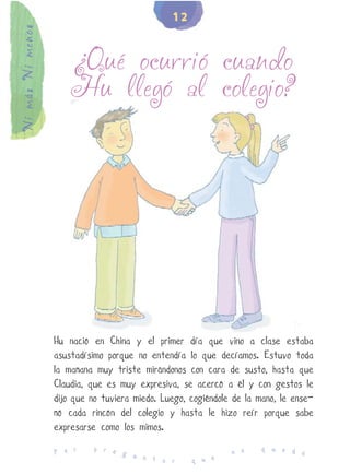 12
Ni más Ni menos


                      ¿Qué ocurrió cuando
                      Hu llegó al colegio?




                  Hu nació en China y el primer día que vino a clase estaba
                  asustadísimo porque no entendía lo que decíamos. Estuvo toda
                  la mañana muy triste mirándonos con cara de susto, hasta que
                  Claudia, que es muy expresiva, se acercó a él y con gestos le
                  dijo que no tuviera miedo. Luego, cogiéndole de la mano, le ense-
                  ñó cada rincón del colegio y hasta le hizo reír porque sabe
                  expresarse como los mimos.
                            p r e                                     q u e d
                  P o r           g u                         n o             e
                                      n t a r       q u e
 