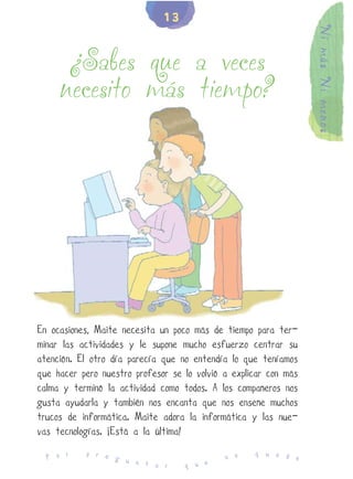 13




                                                                  Ni más Ni menos
      ¿Sabes que a veces
     necesito más tiempo?




En ocasiones, Maite necesita un poco más de tiempo para ter-
minar las actividades y le supone mucho esfuerzo centrar su
atención. El otro día parecía que no entendía lo que teníamos
que hacer pero nuestro profesor se lo volvió a explicar con más
calma y terminó la actividad como todos. A los compañeros nos
gusta ayudarla y también nos encanta que nos enseñe muchos
trucos de informática. Maite adora la informática y las nue-
vas tecnologías. ¡Está a la última!
           p r e                                    q u e d
  P o r          g u                         n o            e
                     n t a r       q u e
 