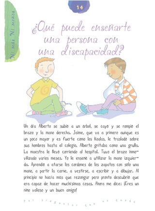 14
Ni más Ni menos


                      ¿Qué puede enseñarte
                        una persona con
                       una discapacidad?




                  Un día Alberto se subió a un árbol, se cayó y se rompió el
                  brazo y la mano derecha. Jaime, que va a primero aunque es
                  un poco mayor y es fuerte como los koalas, le trasladó sobre
                  sus hombros hasta el colegio. Alberto gritaba como una grulla.
                  La maestra le llevó corriendo al hospital. Tuvo el brazo inmo-
                  vilizado varios meses. Yo le enseñé a utilizar la mano izquier-
                  da. Aprendió a atarse los cordones de los zapatos con sólo una
                  mano, a partir la carne, a vestirse, a escribir y a dibujar. Al
                  principio no hacía más que rezongar pero pronto descubrió que
                  era capaz de hacer muchísimas cosas. Ahora me dice: ¡Eres un
                  niño valioso y un buen amigo!
                           p r e                                    q u e d
                  P o r          g u                         n o            e
                                     n t a r        q u e
 